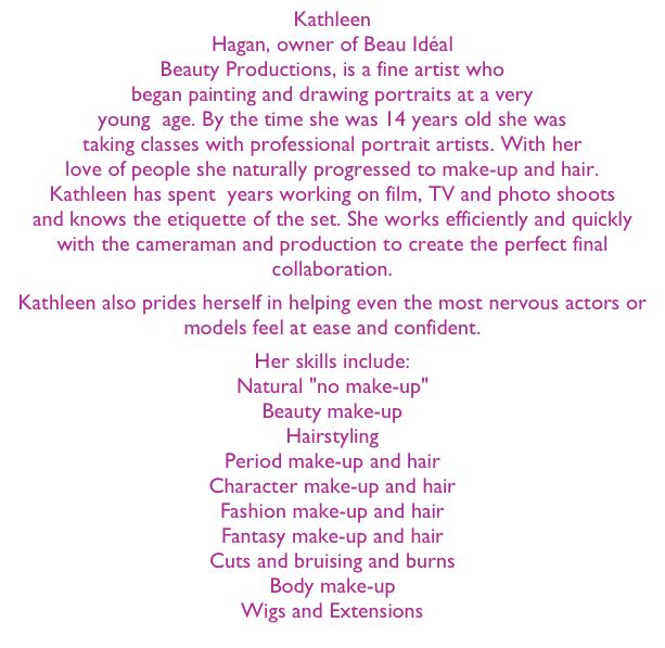 Kathleen Hagan, owner of Beau Idéal Beauty Productions, is a fine artist who began painting and drawing portraits at a very young  age. By the time she was 14 years old she was taking classes with professional portrait artists. With her love of people she naturally progressed to make-up and hair. Kathleen has spent  years working on film, TV and photo shoots and knows the etiquette of the set. She works efficiently and quickly with the cameraman and production to create the perfect final collaboration.
Kathleen also prides herself in helping even the most nervous actors or models feel at ease and confident.
Her skills include: 
Natural "no make-up" Beauty make-up Hairstyling Period make-up and hair Character make-up and hair Fashion make-up and hair Fantasy make-up and hair Cuts and bruising and burns Body make-up Wigs and Extensions